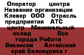 Оператор Call-центра › Название организации ­ Клевер, ООО › Отрасль предприятия ­ АТС, call-центр › Минимальный оклад ­ 25 000 - Все города Работа » Вакансии   . Алтайский край,Белокуриха г.